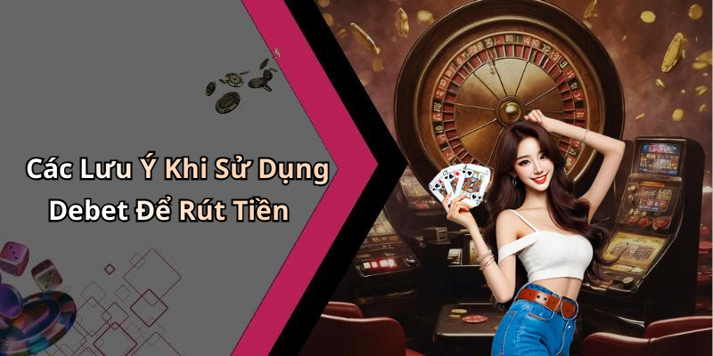 Các Lưu Ý Khi Sử Dụng Debet Để Rút Tiền