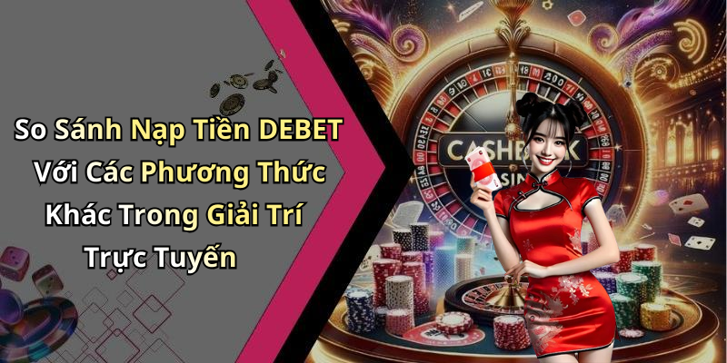 So Sánh Nạp Tiền DEBET Với Các Phương Thức Khác Trong Giải Trí Trực Tuyến